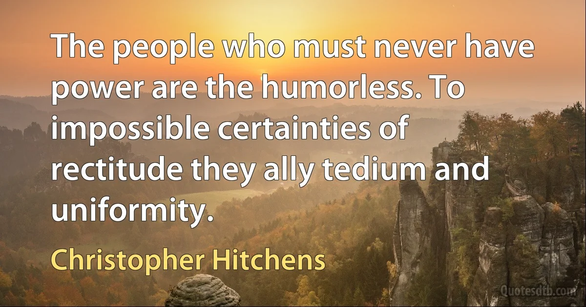 The people who must never have power are the humorless. To impossible certainties of rectitude they ally tedium and uniformity. (Christopher Hitchens)