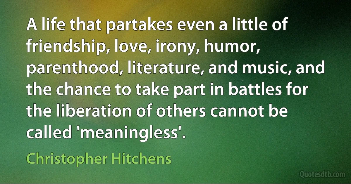 A life that partakes even a little of friendship, love, irony, humor, parenthood, literature, and music, and the chance to take part in battles for the liberation of others cannot be called 'meaningless'. (Christopher Hitchens)