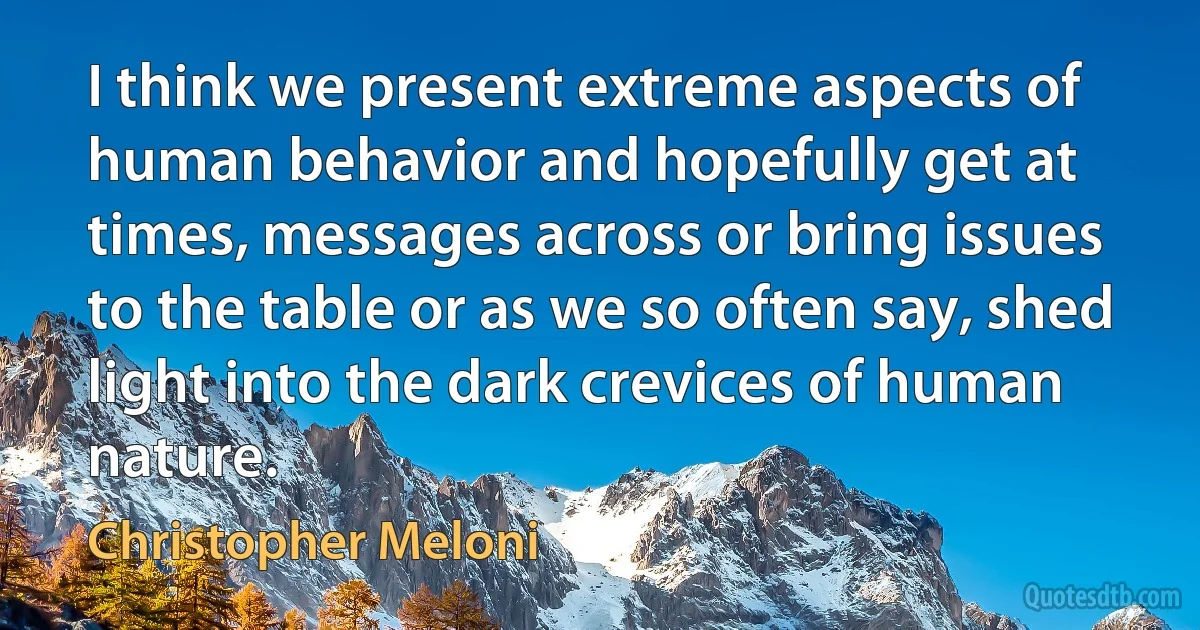 I think we present extreme aspects of human behavior and hopefully get at times, messages across or bring issues to the table or as we so often say, shed light into the dark crevices of human nature. (Christopher Meloni)