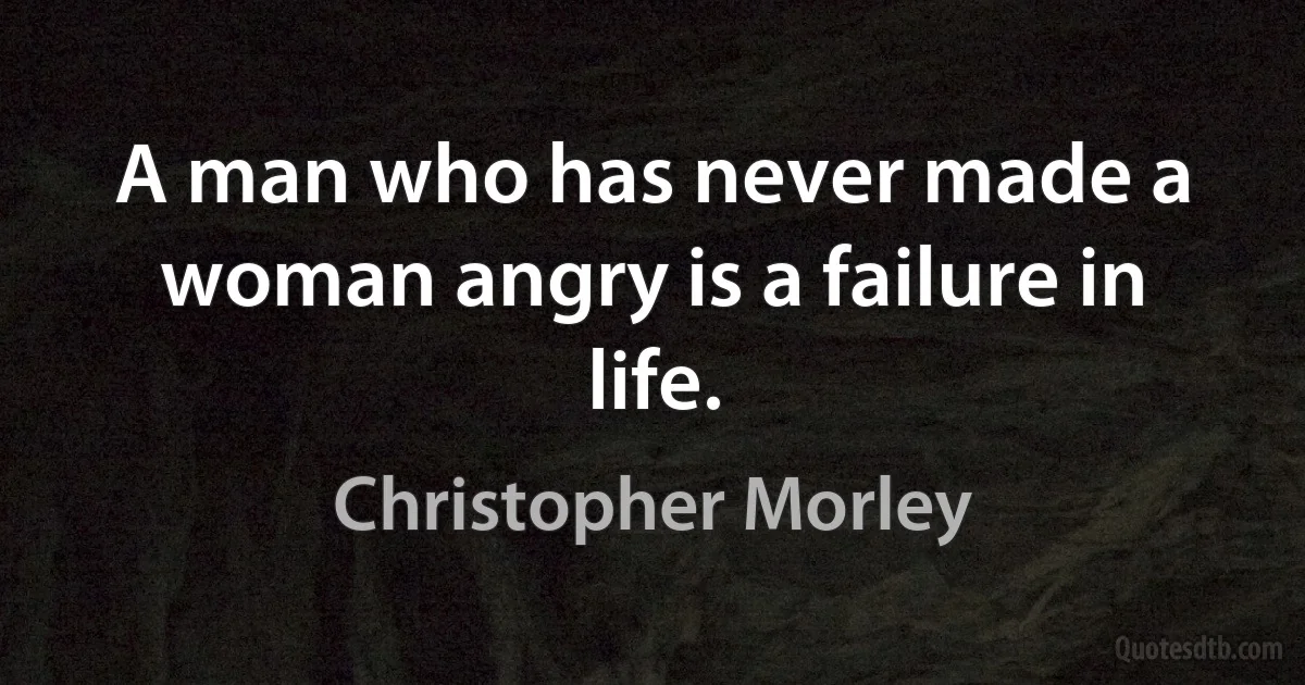 A man who has never made a woman angry is a failure in life. (Christopher Morley)