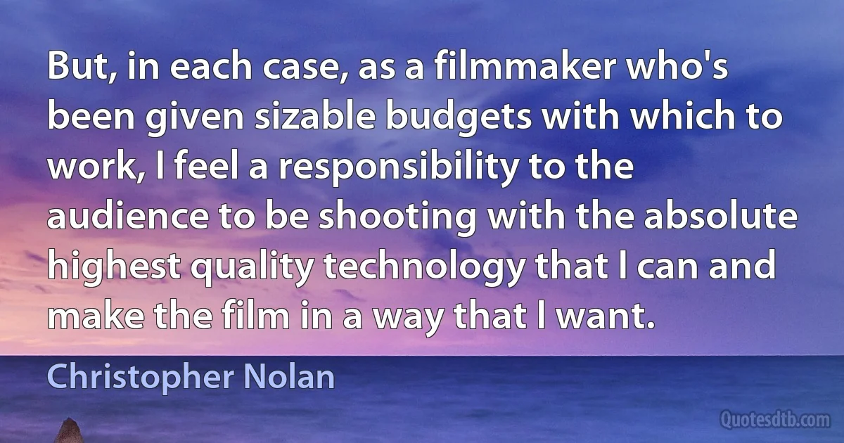 But, in each case, as a filmmaker who's been given sizable budgets with which to work, I feel a responsibility to the audience to be shooting with the absolute highest quality technology that I can and make the film in a way that I want. (Christopher Nolan)