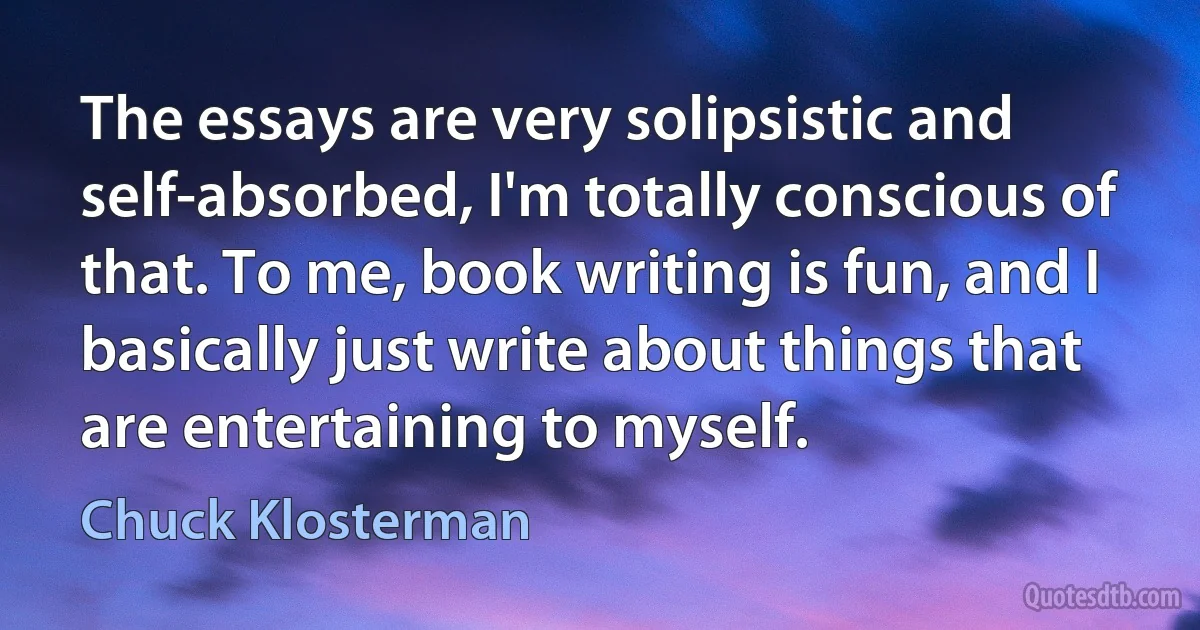 The essays are very solipsistic and self-absorbed, I'm totally conscious of that. To me, book writing is fun, and I basically just write about things that are entertaining to myself. (Chuck Klosterman)