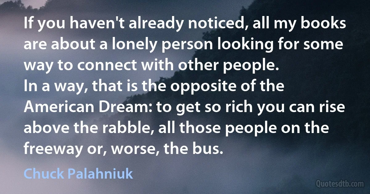 If you haven't already noticed, all my books are about a lonely person looking for some way to connect with other people.
In a way, that is the opposite of the American Dream: to get so rich you can rise above the rabble, all those people on the freeway or, worse, the bus. (Chuck Palahniuk)