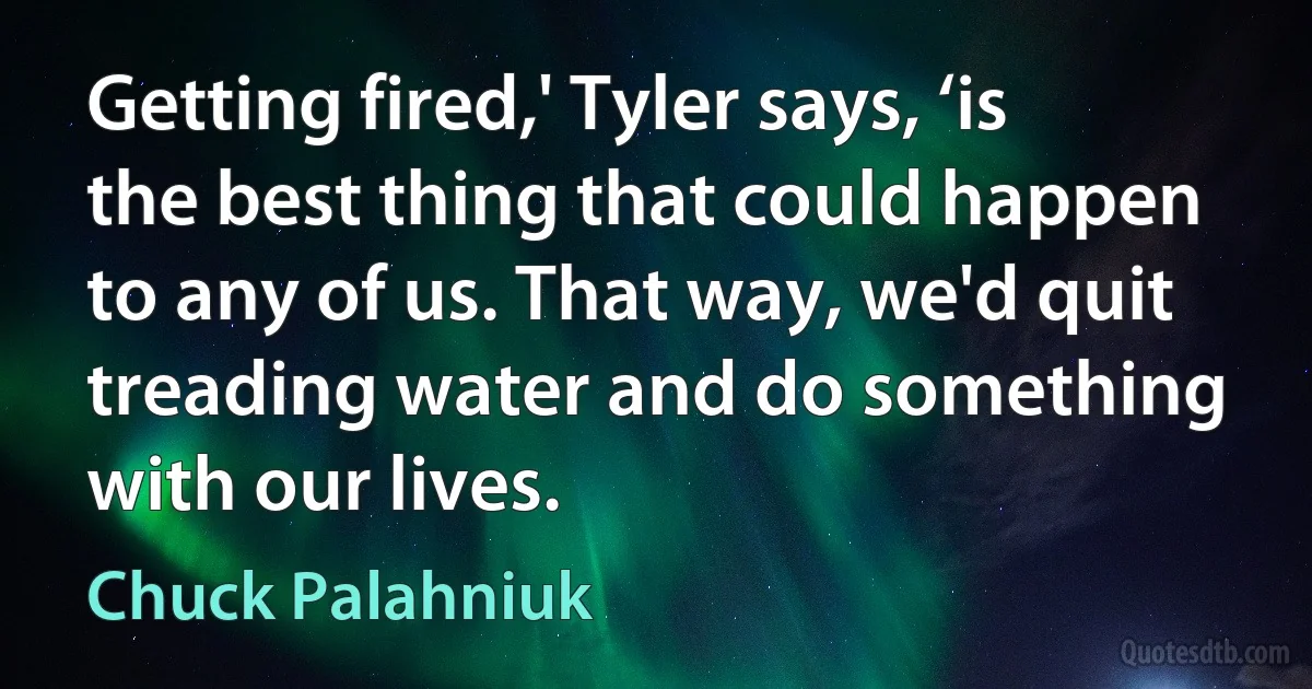 Getting fired,' Tyler says, ‘is the best thing that could happen to any of us. That way, we'd quit treading water and do something with our lives. (Chuck Palahniuk)