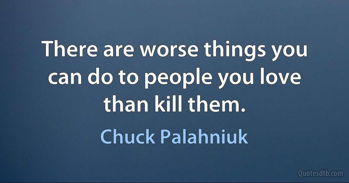 There are worse things you can do to people you love than kill them. (Chuck Palahniuk)