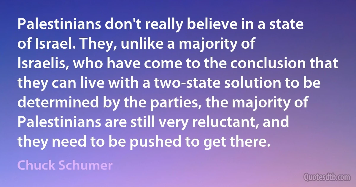 Palestinians don't really believe in a state of Israel. They, unlike a majority of Israelis, who have come to the conclusion that they can live with a two-state solution to be determined by the parties, the majority of Palestinians are still very reluctant, and they need to be pushed to get there. (Chuck Schumer)