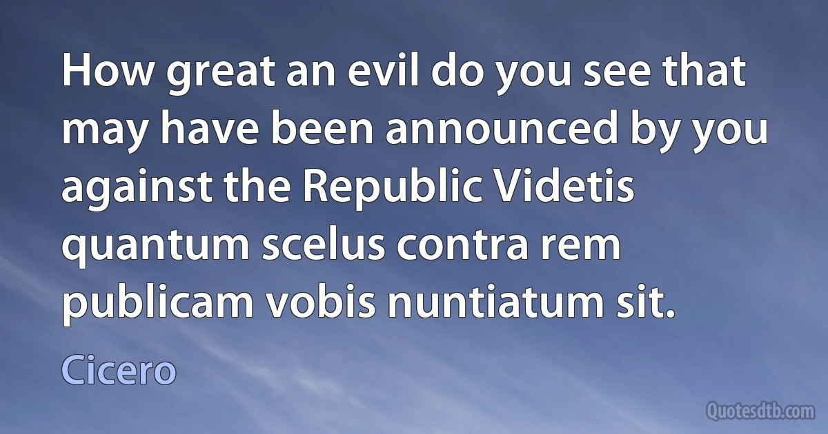 How great an evil do you see that may have been announced by you against the Republic Videtis quantum scelus contra rem publicam vobis nuntiatum sit. (Cicero)