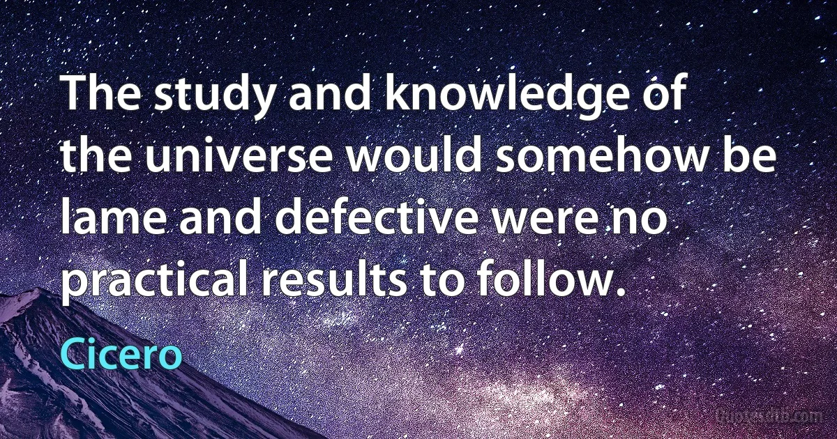 The study and knowledge of the universe would somehow be lame and defective were no practical results to follow. (Cicero)