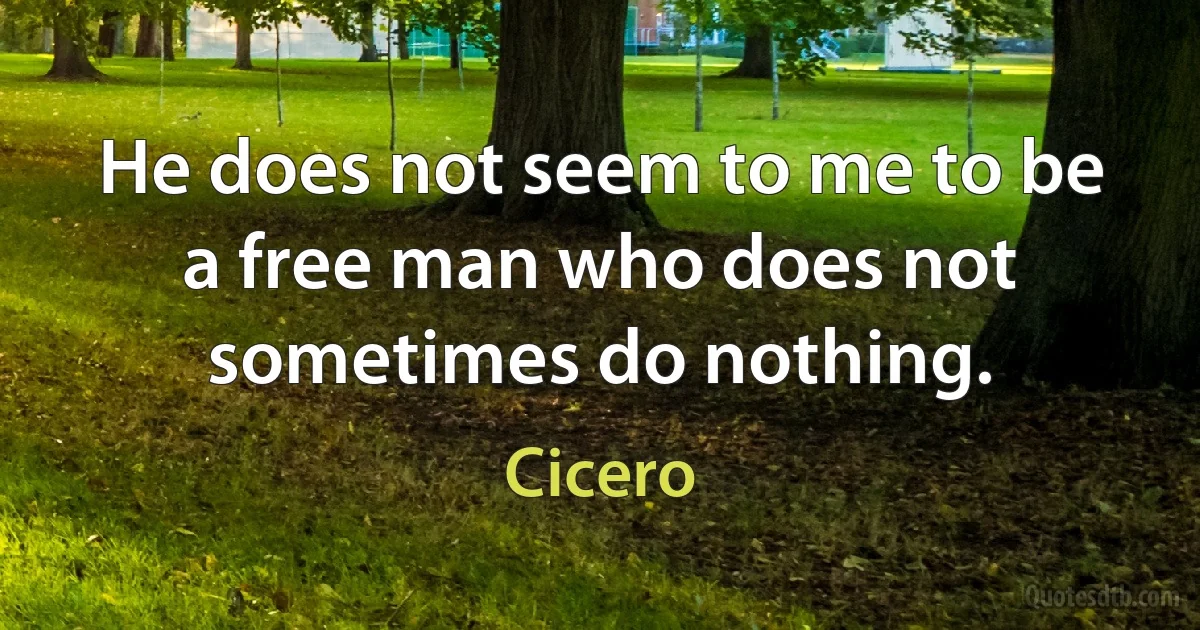 He does not seem to me to be a free man who does not sometimes do nothing. (Cicero)