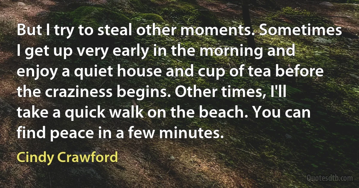 But I try to steal other moments. Sometimes I get up very early in the morning and enjoy a quiet house and cup of tea before the craziness begins. Other times, I'll take a quick walk on the beach. You can find peace in a few minutes. (Cindy Crawford)