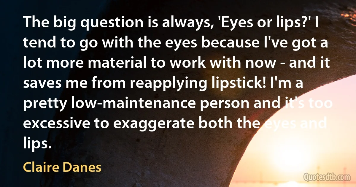 The big question is always, 'Eyes or lips?' I tend to go with the eyes because I've got a lot more material to work with now - and it saves me from reapplying lipstick! I'm a pretty low-maintenance person and it's too excessive to exaggerate both the eyes and lips. (Claire Danes)