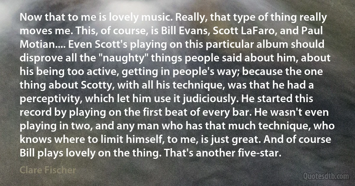 Now that to me is lovely music. Really, that type of thing really moves me. This, of course, is Bill Evans, Scott LaFaro, and Paul Motian.... Even Scott's playing on this particular album should disprove all the "naughty" things people said about him, about his being too active, getting in people's way; because the one thing about Scotty, with all his technique, was that he had a perceptivity, which let him use it judiciously. He started this record by playing on the first beat of every bar. He wasn't even playing in two, and any man who has that much technique, who knows where to limit himself, to me, is just great. And of course Bill plays lovely on the thing. That's another five-star. (Clare Fischer)