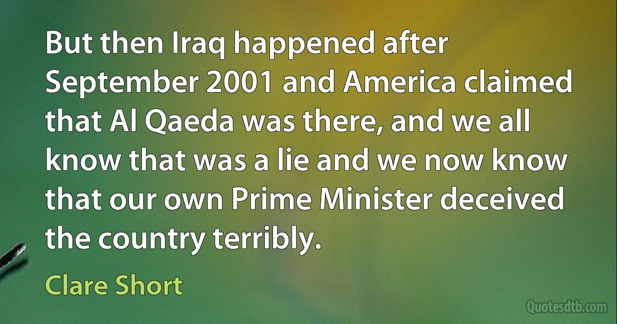 But then Iraq happened after September 2001 and America claimed that Al Qaeda was there, and we all know that was a lie and we now know that our own Prime Minister deceived the country terribly. (Clare Short)