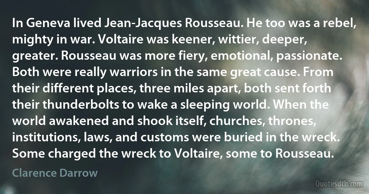 In Geneva lived Jean-Jacques Rousseau. He too was a rebel, mighty in war. Voltaire was keener, wittier, deeper, greater. Rousseau was more fiery, emotional, passionate. Both were really warriors in the same great cause. From their different places, three miles apart, both sent forth their thunderbolts to wake a sleeping world. When the world awakened and shook itself, churches, thrones, institutions, laws, and customs were buried in the wreck. Some charged the wreck to Voltaire, some to Rousseau. (Clarence Darrow)