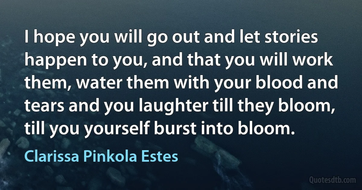 I hope you will go out and let stories happen to you, and that you will work them, water them with your blood and tears and you laughter till they bloom, till you yourself burst into bloom. (Clarissa Pinkola Estes)