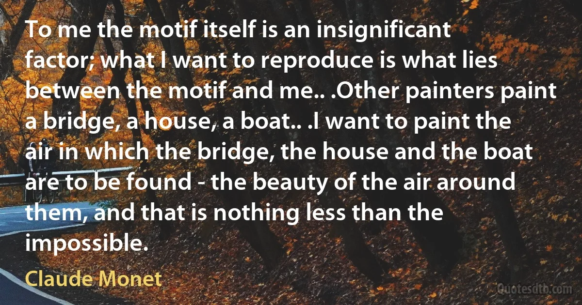 To me the motif itself is an insignificant factor; what I want to reproduce is what lies between the motif and me.. .Other painters paint a bridge, a house, a boat.. .I want to paint the air in which the bridge, the house and the boat are to be found - the beauty of the air around them, and that is nothing less than the impossible. (Claude Monet)