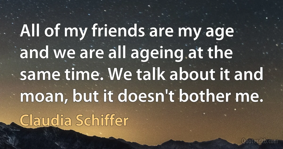 All of my friends are my age and we are all ageing at the same time. We talk about it and moan, but it doesn't bother me. (Claudia Schiffer)