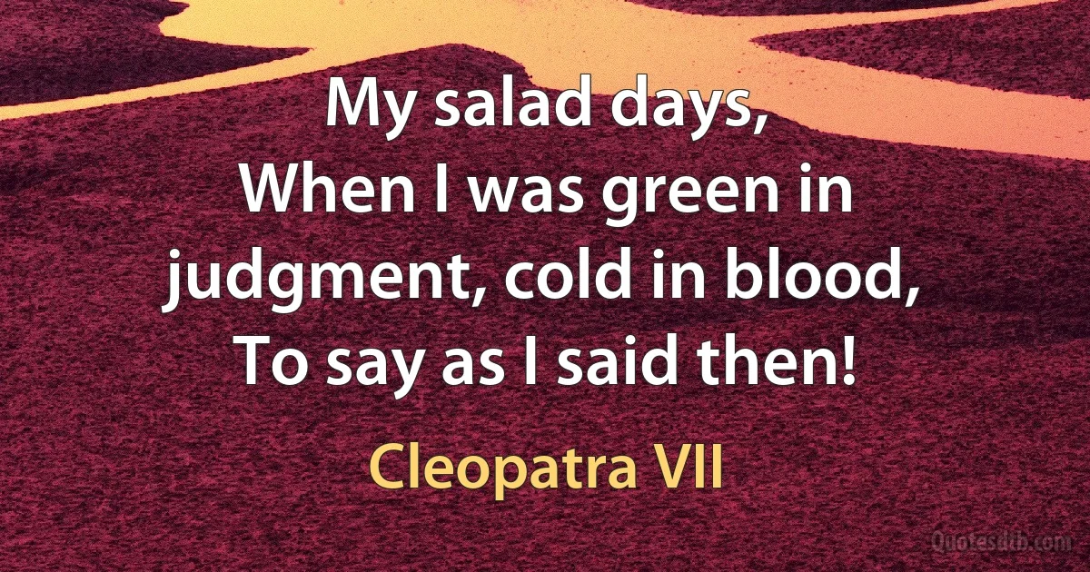 My salad days,
When I was green in judgment, cold in blood,
To say as I said then! (Cleopatra VII)