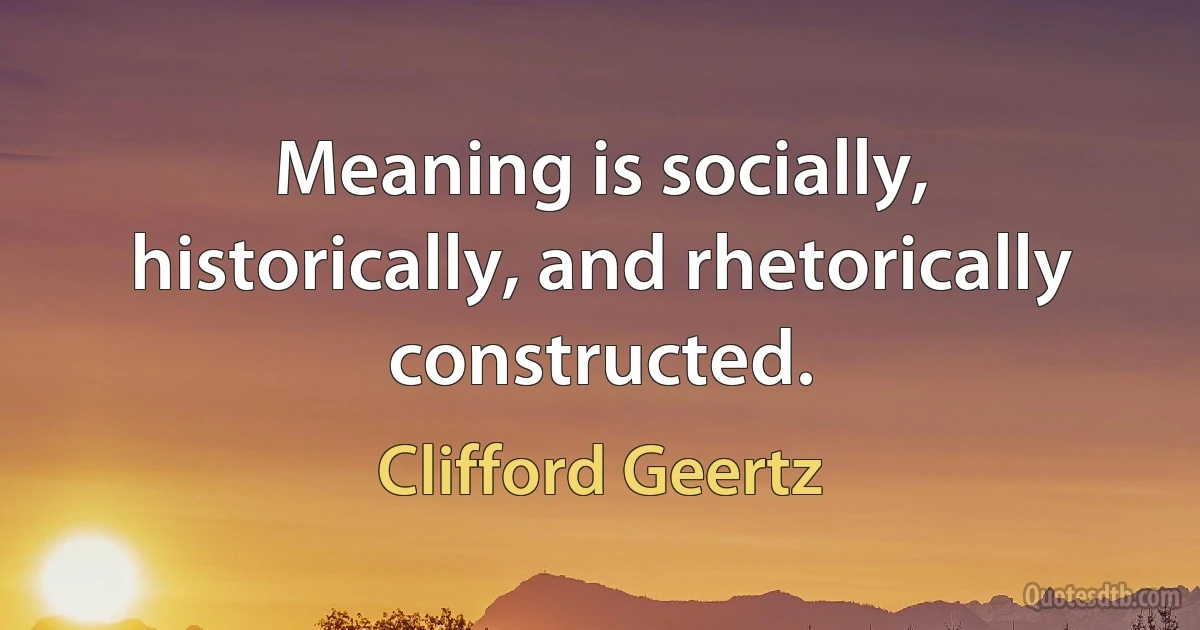 Meaning is socially, historically, and rhetorically constructed. (Clifford Geertz)