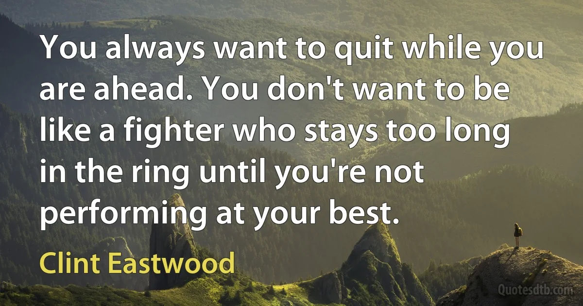 You always want to quit while you are ahead. You don't want to be like a fighter who stays too long in the ring until you're not performing at your best. (Clint Eastwood)