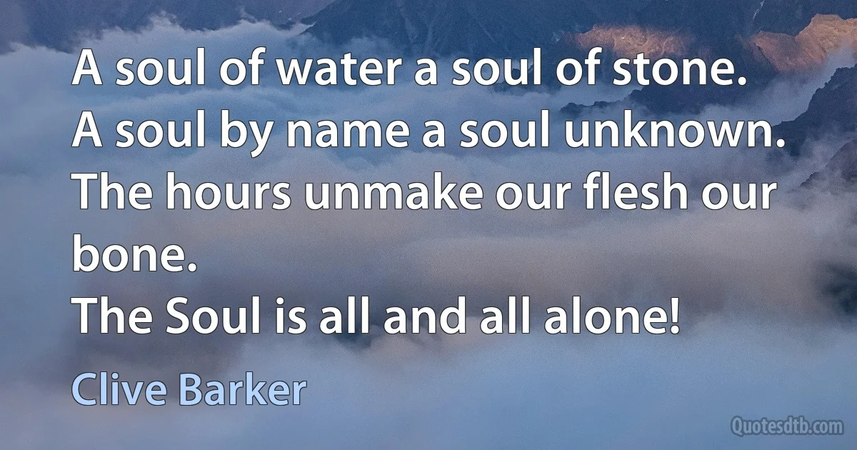 A soul of water a soul of stone.
A soul by name a soul unknown.
The hours unmake our flesh our bone.
The Soul is all and all alone! (Clive Barker)