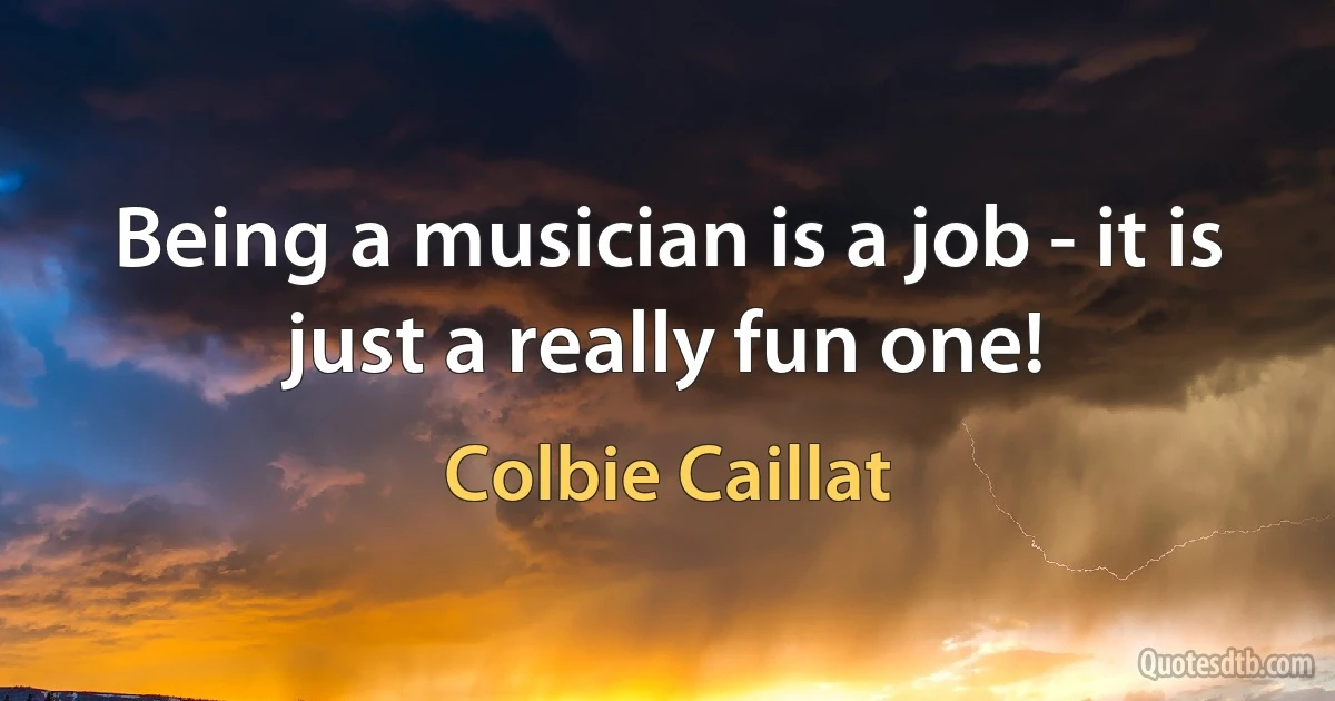 Being a musician is a job - it is just a really fun one! (Colbie Caillat)