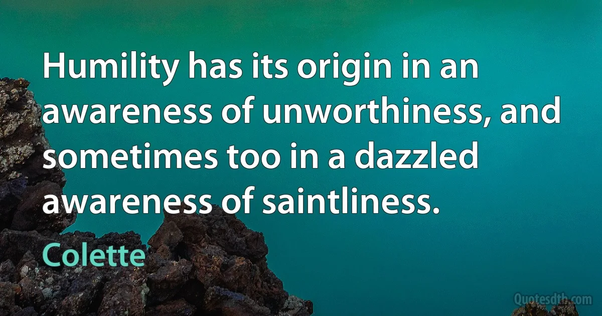 Humility has its origin in an awareness of unworthiness, and sometimes too in a dazzled awareness of saintliness. (Colette)