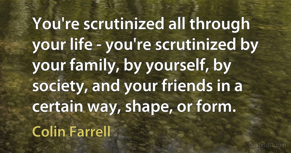 You're scrutinized all through your life - you're scrutinized by your family, by yourself, by society, and your friends in a certain way, shape, or form. (Colin Farrell)