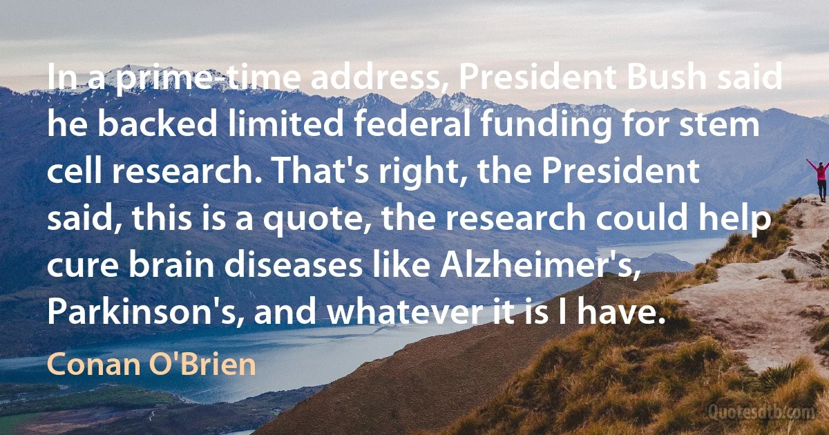 In a prime-time address, President Bush said he backed limited federal funding for stem cell research. That's right, the President said, this is a quote, the research could help cure brain diseases like Alzheimer's, Parkinson's, and whatever it is I have. (Conan O'Brien)