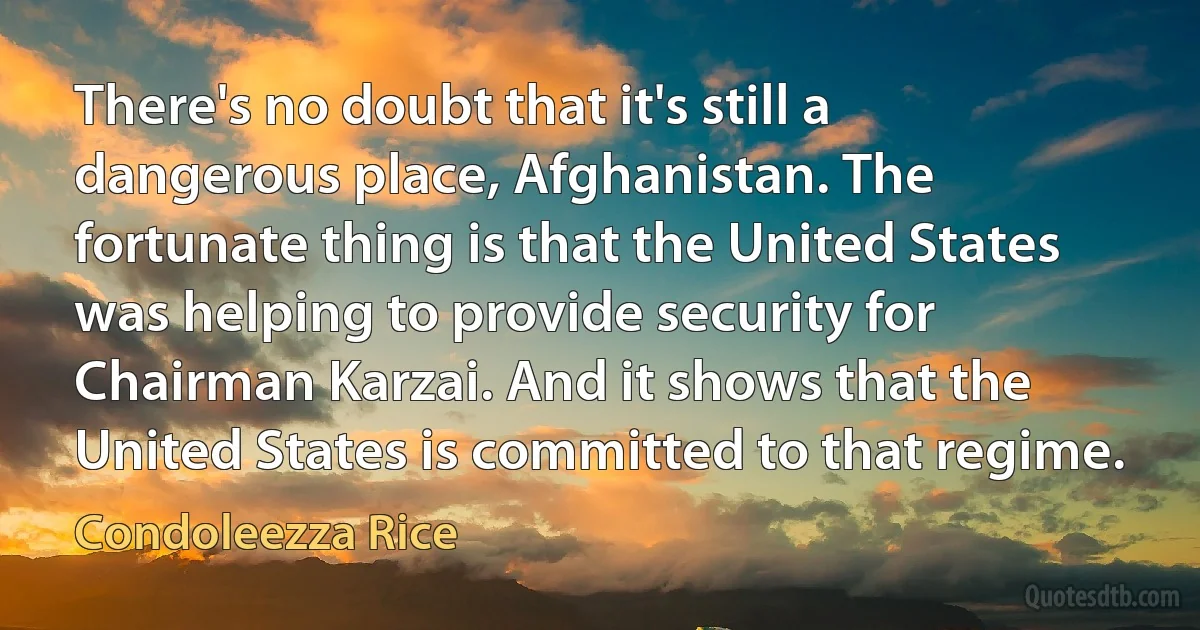 There's no doubt that it's still a dangerous place, Afghanistan. The fortunate thing is that the United States was helping to provide security for Chairman Karzai. And it shows that the United States is committed to that regime. (Condoleezza Rice)