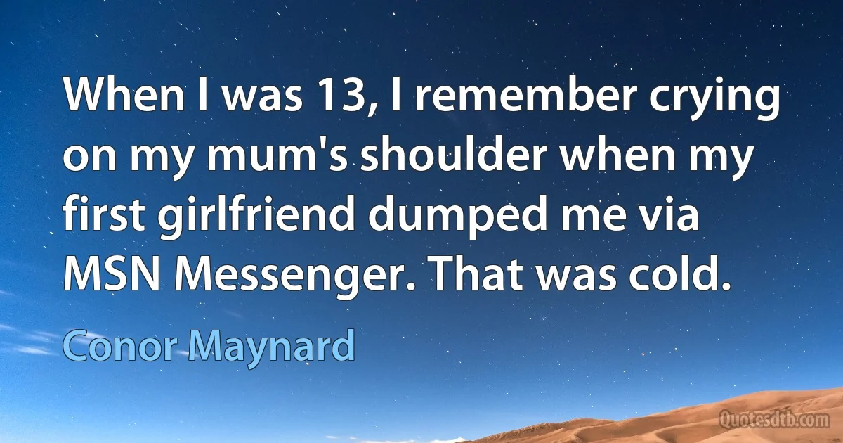 When I was 13, I remember crying on my mum's shoulder when my first girlfriend dumped me via MSN Messenger. That was cold. (Conor Maynard)