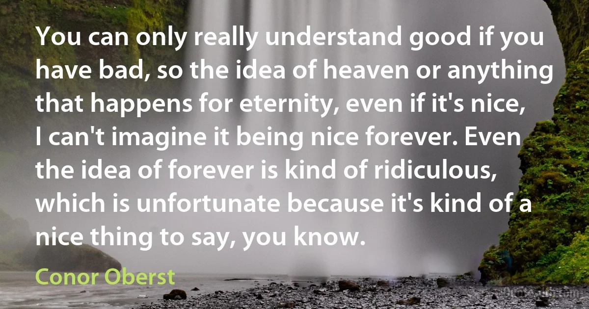 You can only really understand good if you have bad, so the idea of heaven or anything that happens for eternity, even if it's nice, I can't imagine it being nice forever. Even the idea of forever is kind of ridiculous, which is unfortunate because it's kind of a nice thing to say, you know. (Conor Oberst)