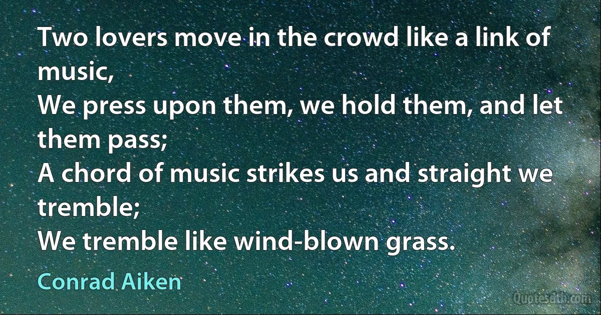 Two lovers move in the crowd like a link of music,
We press upon them, we hold them, and let them pass;
A chord of music strikes us and straight we tremble;
We tremble like wind-blown grass. (Conrad Aiken)