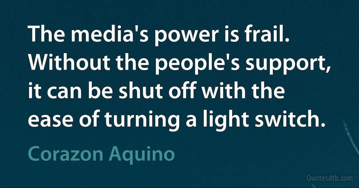 The media's power is frail. Without the people's support, it can be shut off with the ease of turning a light switch. (Corazon Aquino)