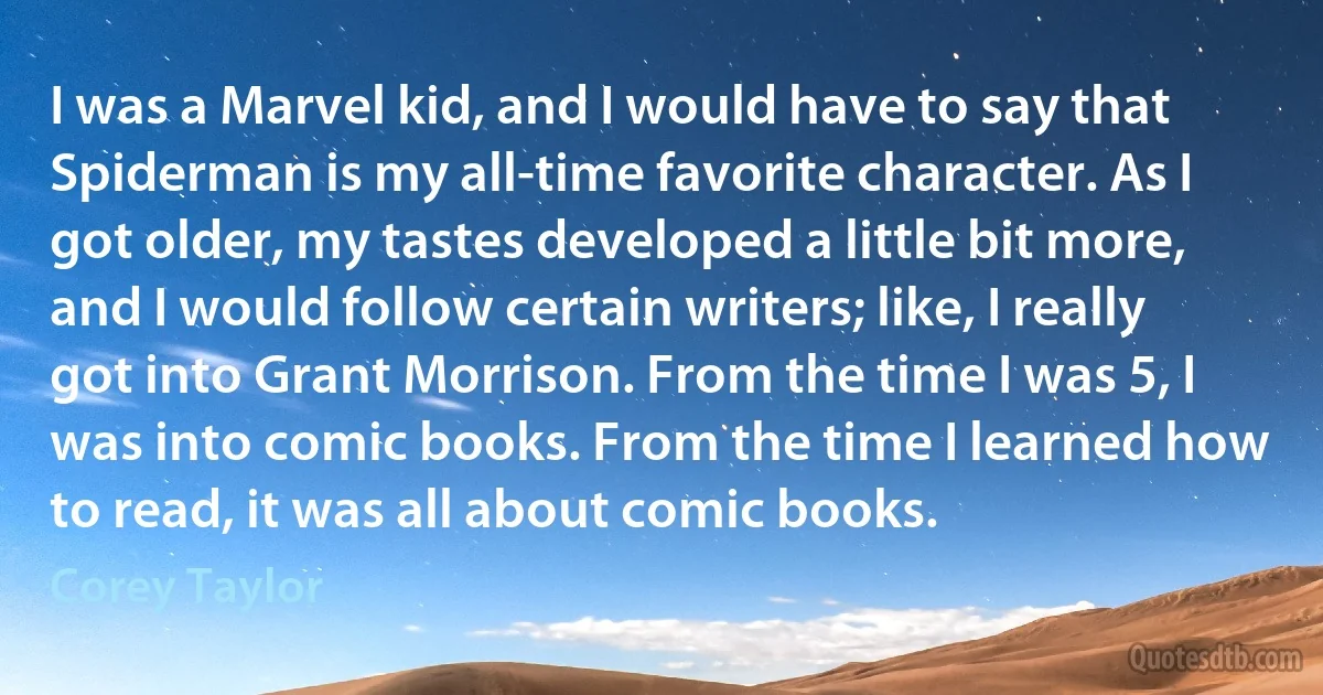 I was a Marvel kid, and I would have to say that Spiderman is my all-time favorite character. As I got older, my tastes developed a little bit more, and I would follow certain writers; like, I really got into Grant Morrison. From the time I was 5, I was into comic books. From the time I learned how to read, it was all about comic books. (Corey Taylor)