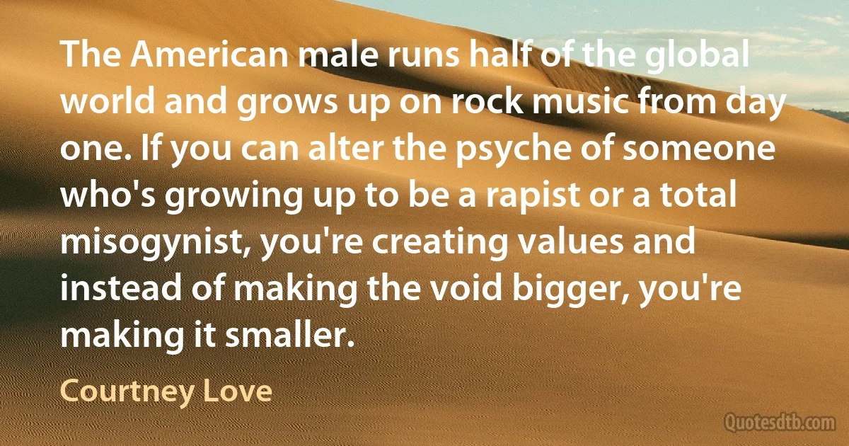 The American male runs half of the global world and grows up on rock music from day one. If you can alter the psyche of someone who's growing up to be a rapist or a total misogynist, you're creating values and instead of making the void bigger, you're making it smaller. (Courtney Love)