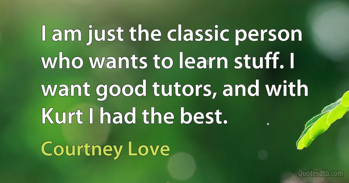 I am just the classic person who wants to learn stuff. I want good tutors, and with Kurt I had the best. (Courtney Love)