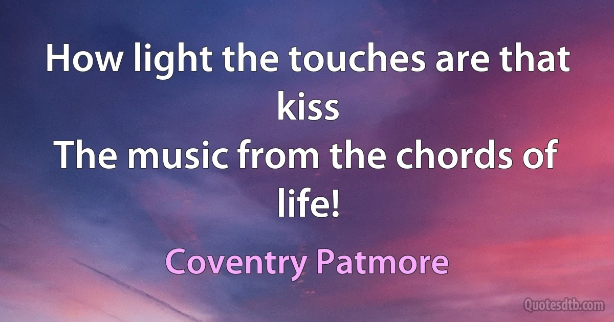 How light the touches are that kiss
The music from the chords of life! (Coventry Patmore)