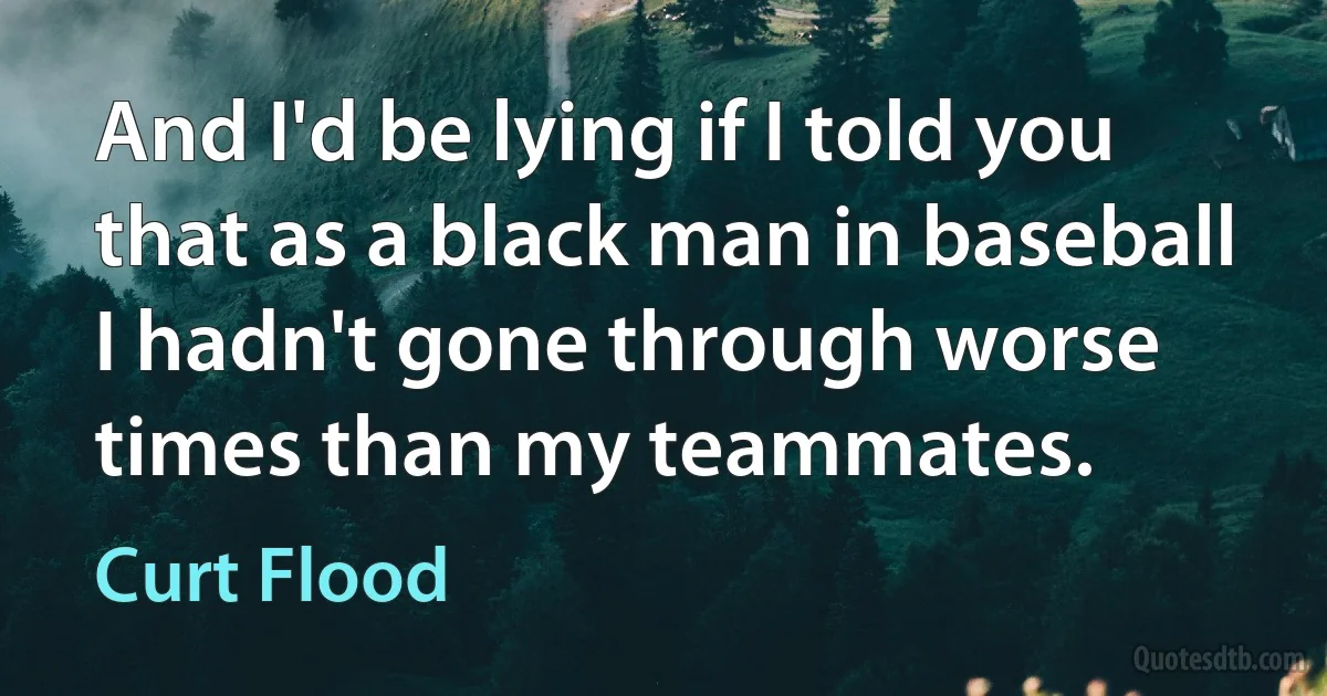 And I'd be lying if I told you that as a black man in baseball I hadn't gone through worse times than my teammates. (Curt Flood)