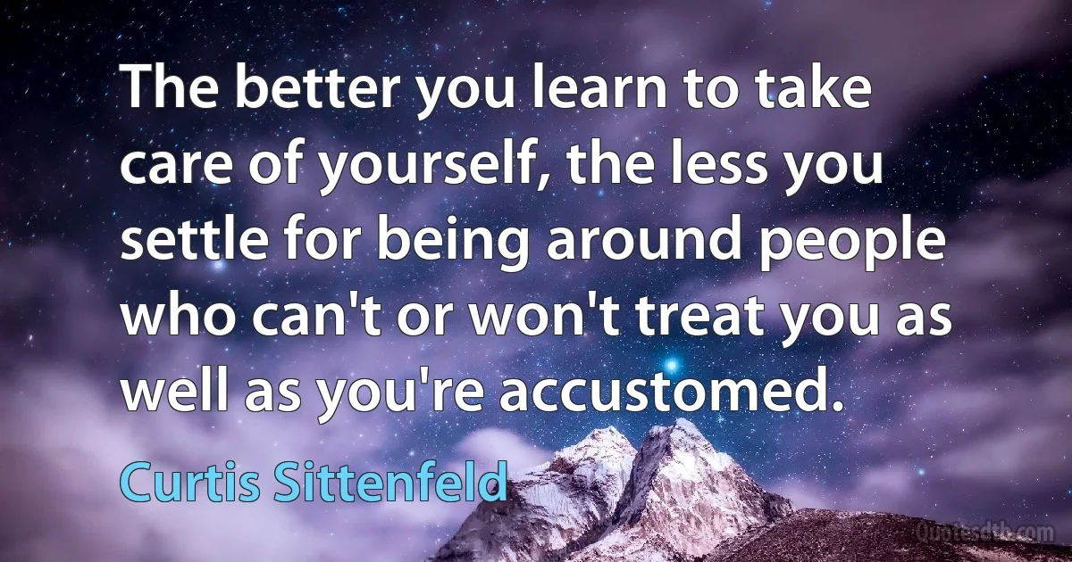 The better you learn to take care of yourself, the less you settle for being around people who can't or won't treat you as well as you're accustomed. (Curtis Sittenfeld)