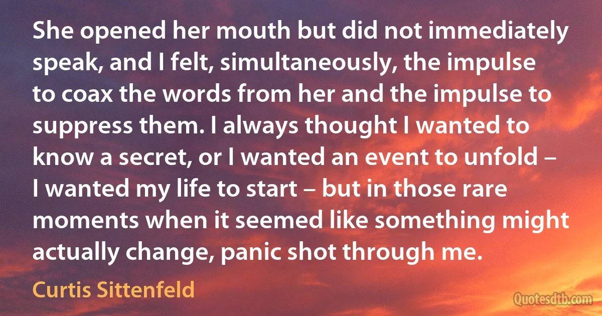 She opened her mouth but did not immediately speak, and I felt, simultaneously, the impulse to coax the words from her and the impulse to suppress them. I always thought I wanted to know a secret, or I wanted an event to unfold – I wanted my life to start – but in those rare moments when it seemed like something might actually change, panic shot through me. (Curtis Sittenfeld)