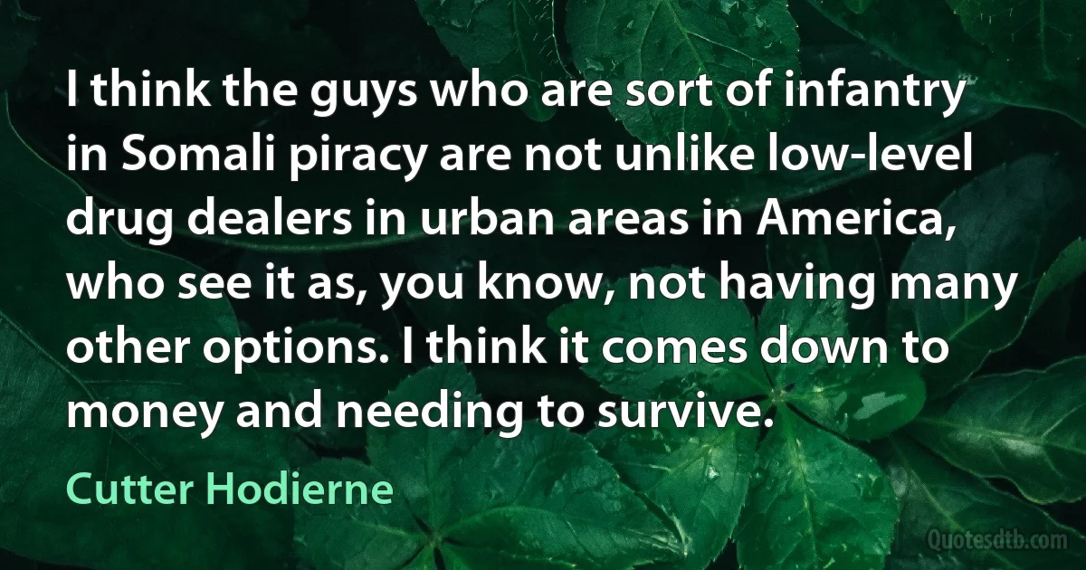 I think the guys who are sort of infantry in Somali piracy are not unlike low-level drug dealers in urban areas in America, who see it as, you know, not having many other options. I think it comes down to money and needing to survive. (Cutter Hodierne)