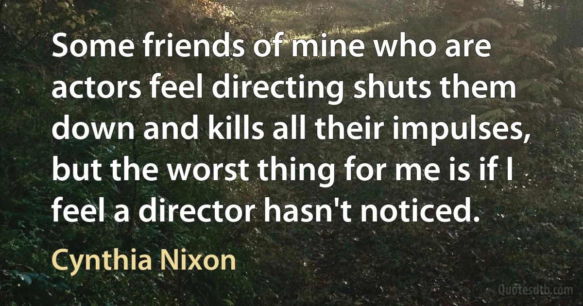 Some friends of mine who are actors feel directing shuts them down and kills all their impulses, but the worst thing for me is if I feel a director hasn't noticed. (Cynthia Nixon)