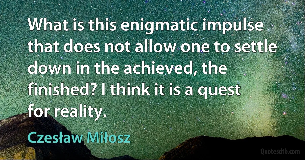 What is this enigmatic impulse that does not allow one to settle down in the achieved, the finished? I think it is a quest for reality. (Czesław Miłosz)