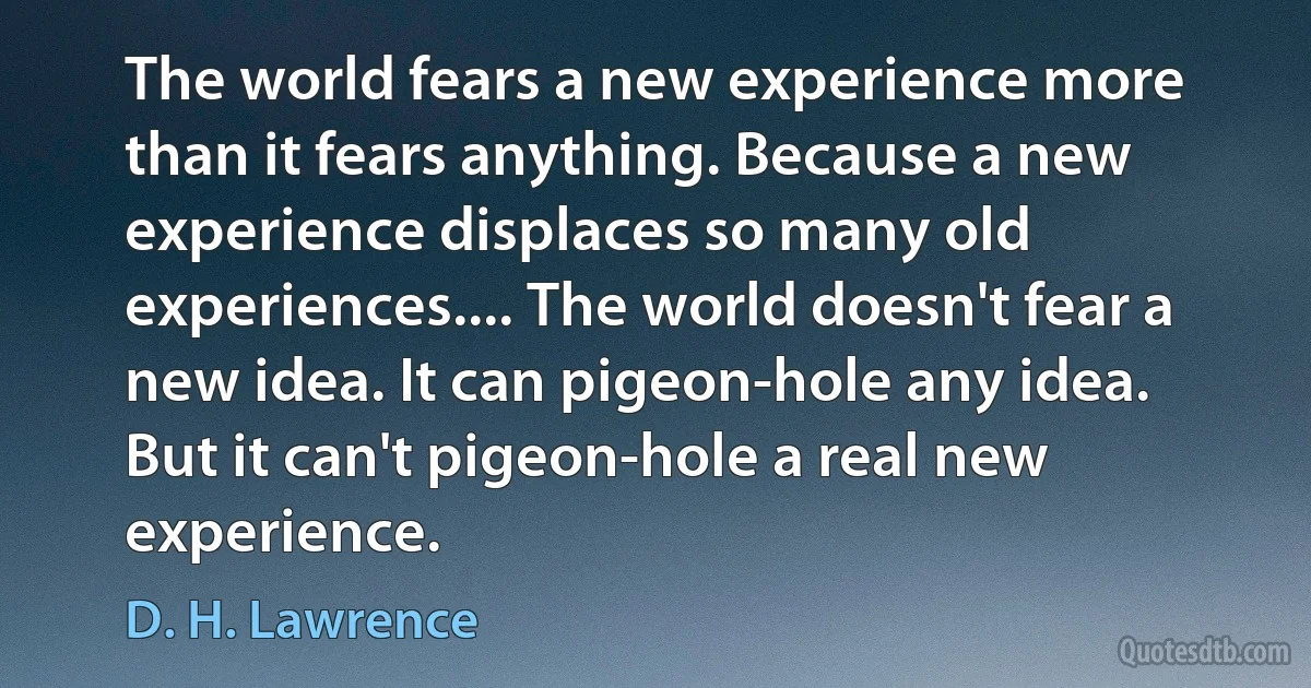 The world fears a new experience more than it fears anything. Because a new experience displaces so many old experiences.... The world doesn't fear a new idea. It can pigeon-hole any idea. But it can't pigeon-hole a real new experience. (D. H. Lawrence)