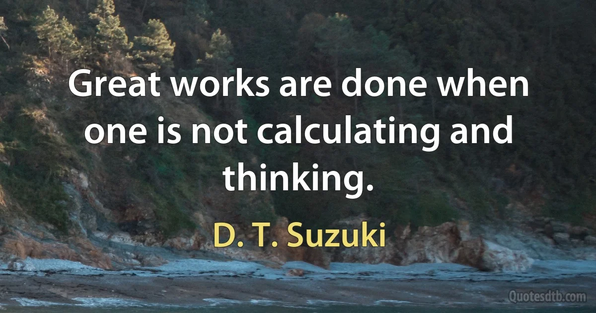 Great works are done when one is not calculating and thinking. (D. T. Suzuki)