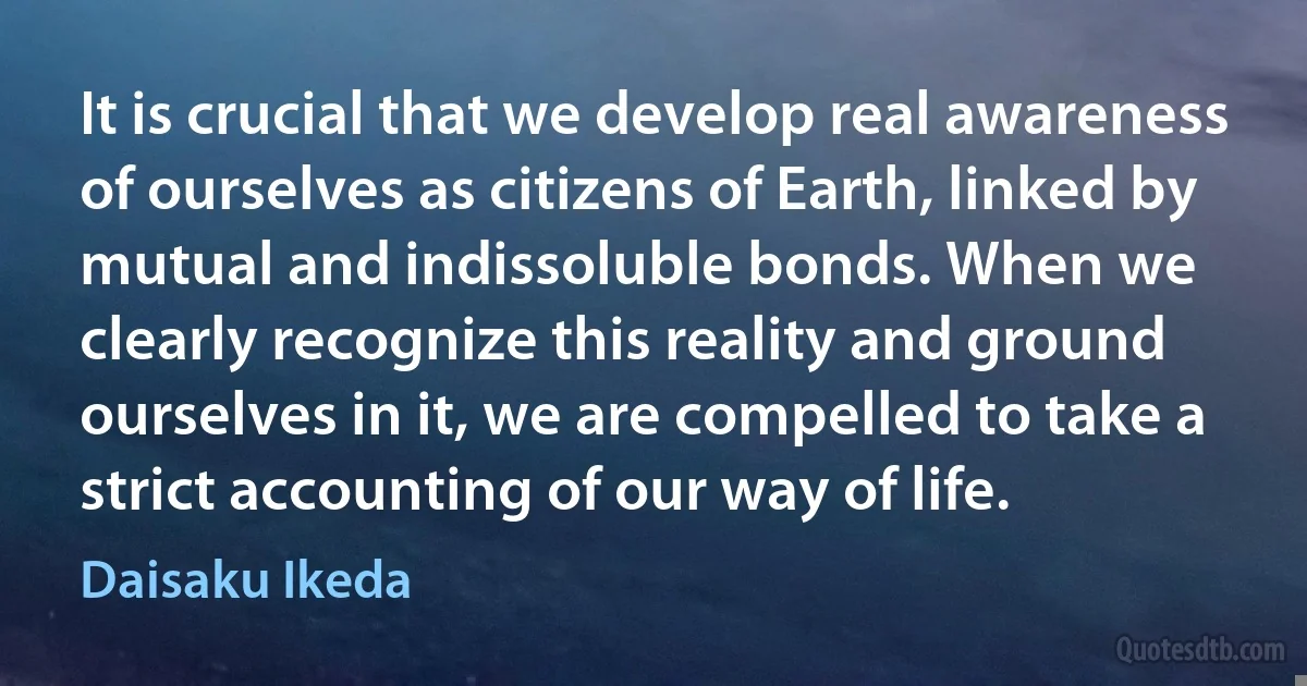 It is crucial that we develop real awareness of ourselves as citizens of Earth, linked by mutual and indissoluble bonds. When we clearly recognize this reality and ground ourselves in it, we are compelled to take a strict accounting of our way of life. (Daisaku Ikeda)