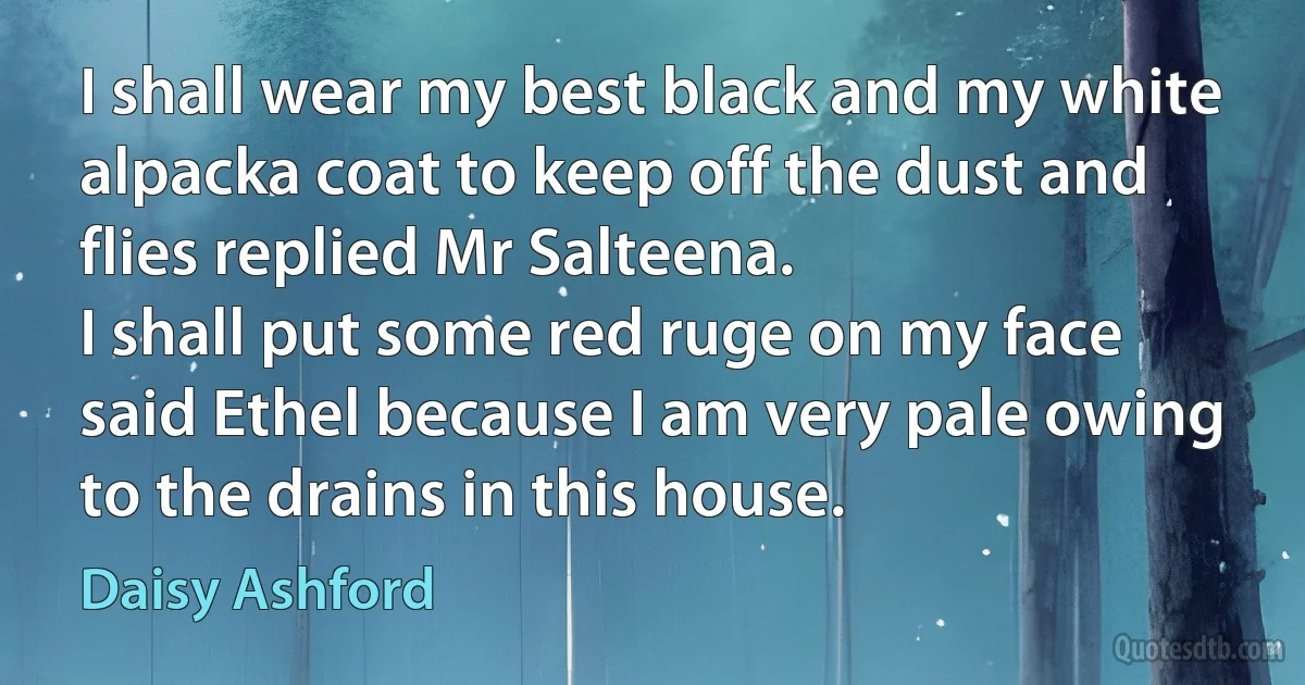 I shall wear my best black and my white alpacka coat to keep off the dust and flies replied Mr Salteena.
I shall put some red ruge on my face said Ethel because I am very pale owing to the drains in this house. (Daisy Ashford)