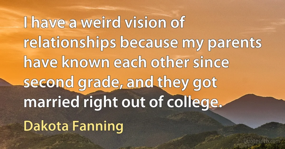 I have a weird vision of relationships because my parents have known each other since second grade, and they got married right out of college. (Dakota Fanning)