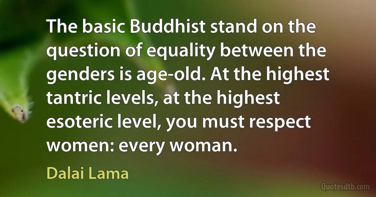 The basic Buddhist stand on the question of equality between the genders is age-old. At the highest tantric levels, at the highest esoteric level, you must respect women: every woman. (Dalai Lama)